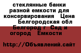 стеклянные банки разной емкости для консервирования › Цена ­ 17 - Белгородская обл., Белгород г. Сад и огород » Ёмкости   